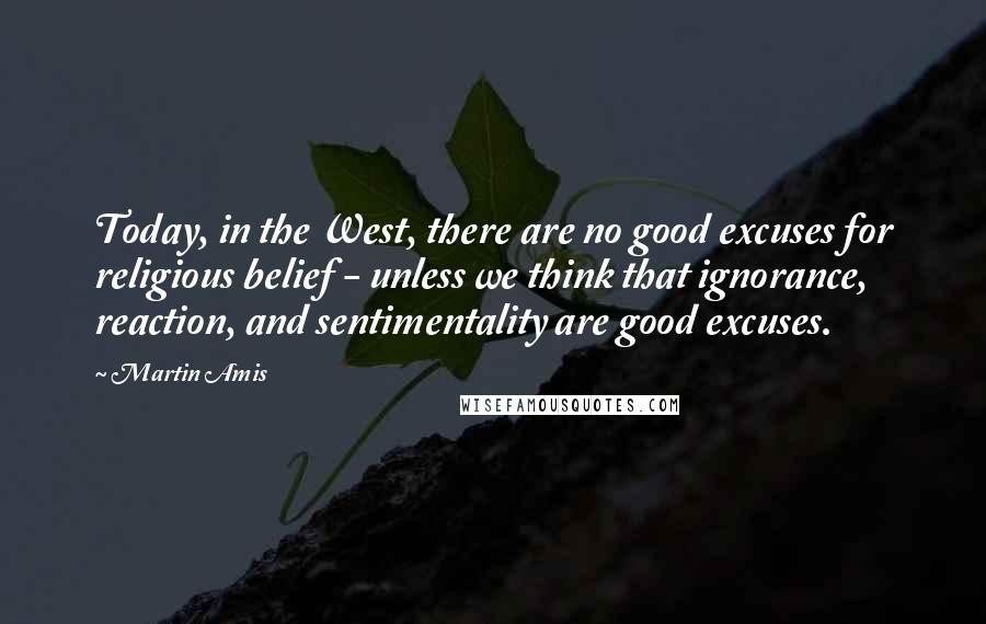 Martin Amis Quotes: Today, in the West, there are no good excuses for religious belief - unless we think that ignorance, reaction, and sentimentality are good excuses.