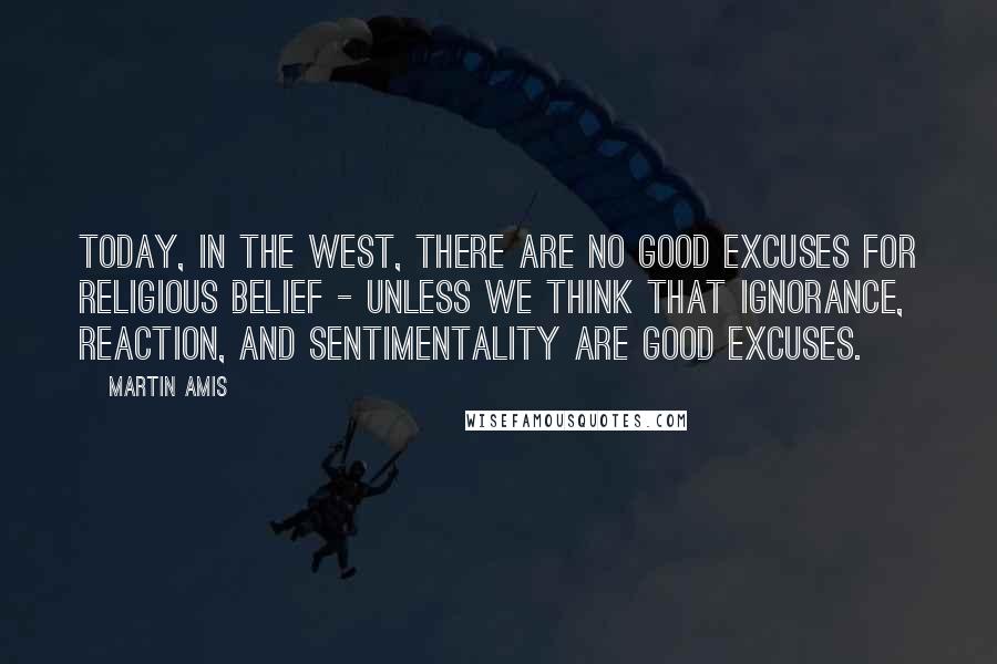 Martin Amis Quotes: Today, in the West, there are no good excuses for religious belief - unless we think that ignorance, reaction, and sentimentality are good excuses.