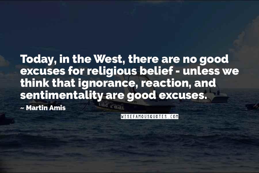 Martin Amis Quotes: Today, in the West, there are no good excuses for religious belief - unless we think that ignorance, reaction, and sentimentality are good excuses.