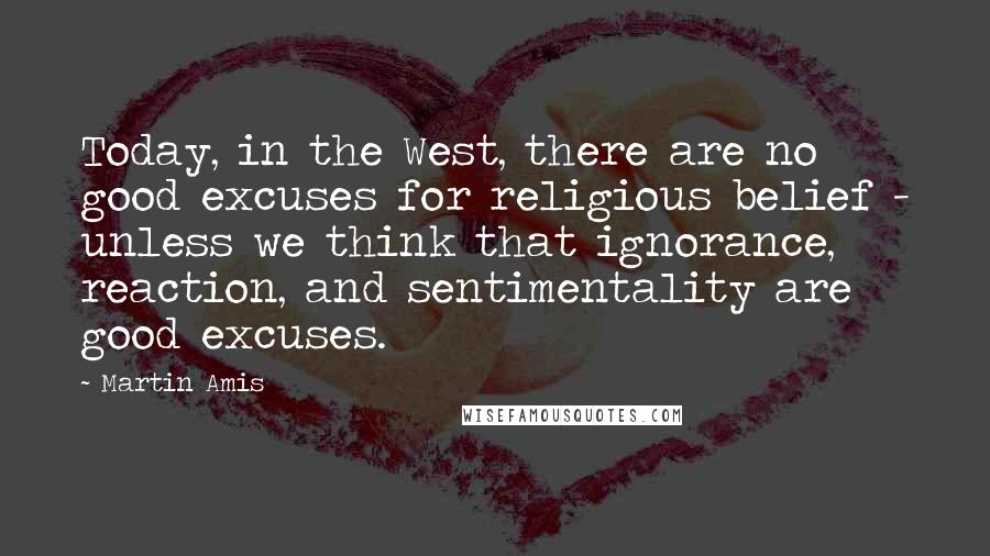 Martin Amis Quotes: Today, in the West, there are no good excuses for religious belief - unless we think that ignorance, reaction, and sentimentality are good excuses.