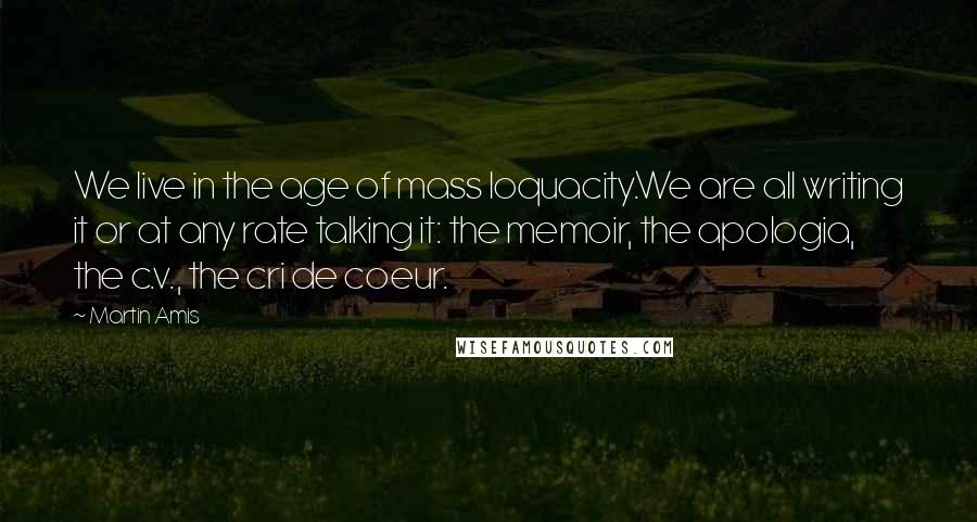 Martin Amis Quotes: We live in the age of mass loquacity.We are all writing it or at any rate talking it: the memoir, the apologia, the c.v., the cri de coeur.