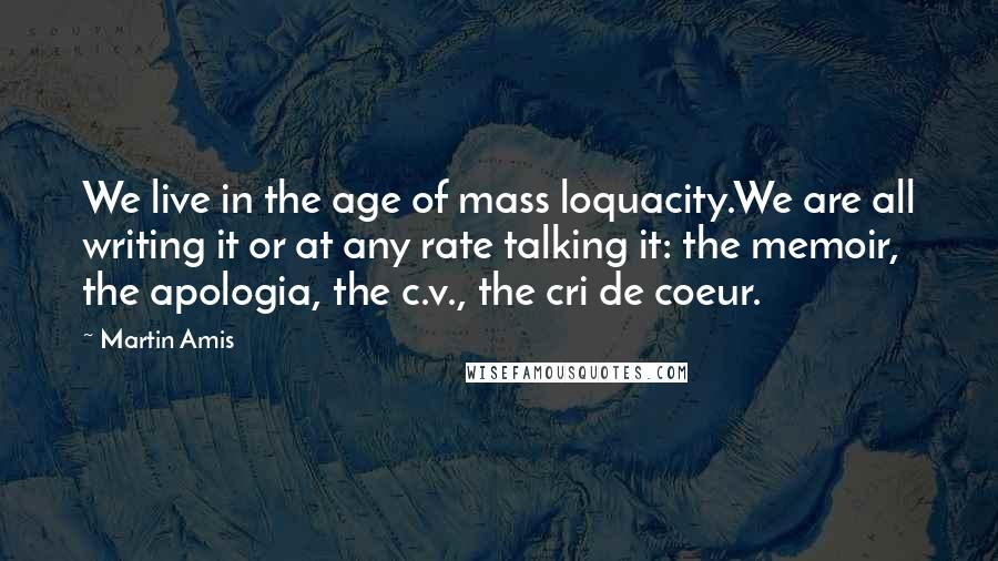 Martin Amis Quotes: We live in the age of mass loquacity.We are all writing it or at any rate talking it: the memoir, the apologia, the c.v., the cri de coeur.