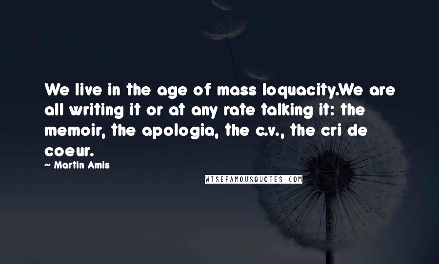 Martin Amis Quotes: We live in the age of mass loquacity.We are all writing it or at any rate talking it: the memoir, the apologia, the c.v., the cri de coeur.