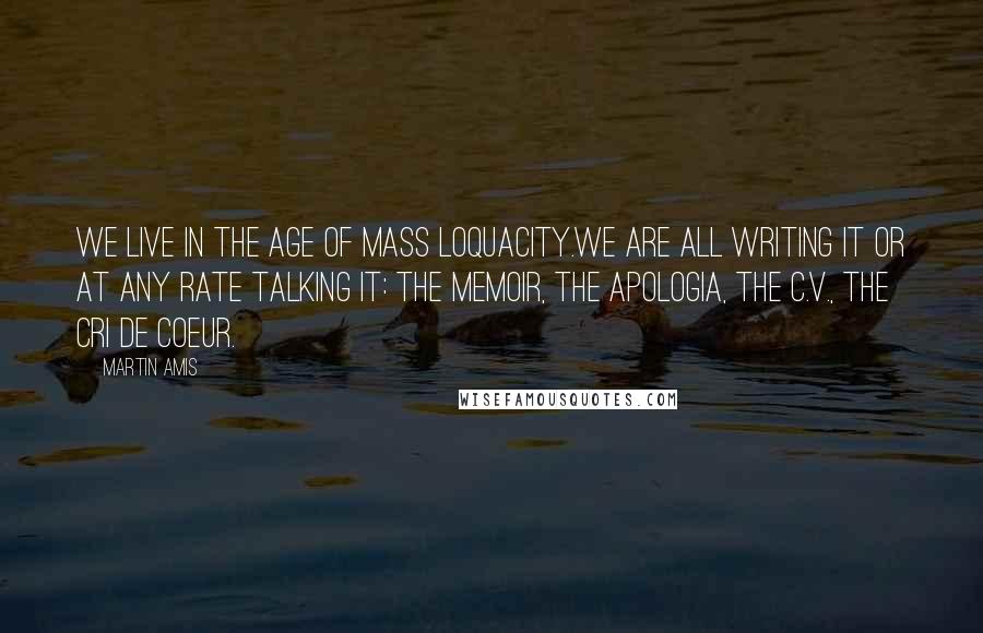 Martin Amis Quotes: We live in the age of mass loquacity.We are all writing it or at any rate talking it: the memoir, the apologia, the c.v., the cri de coeur.