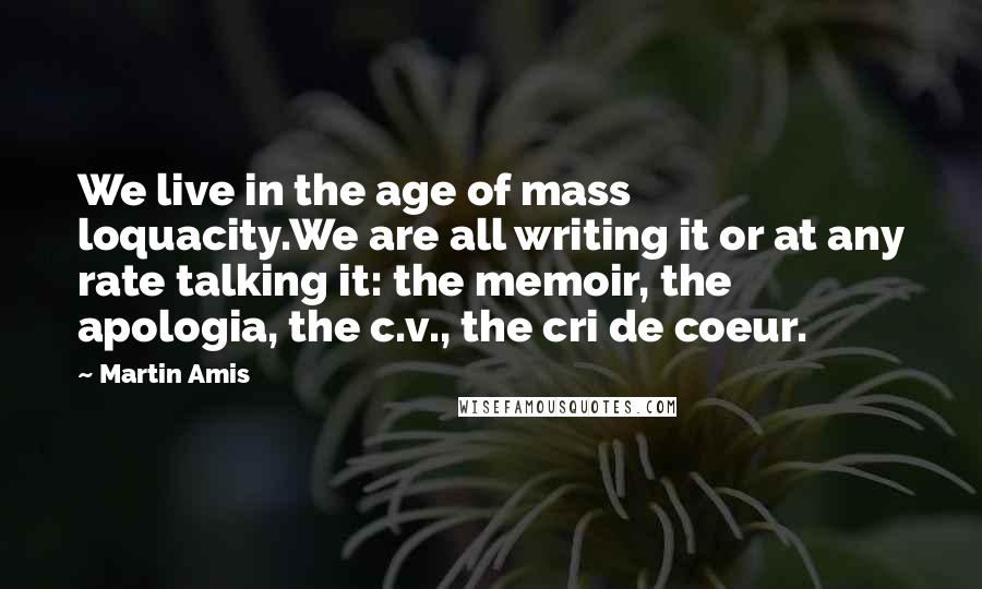 Martin Amis Quotes: We live in the age of mass loquacity.We are all writing it or at any rate talking it: the memoir, the apologia, the c.v., the cri de coeur.