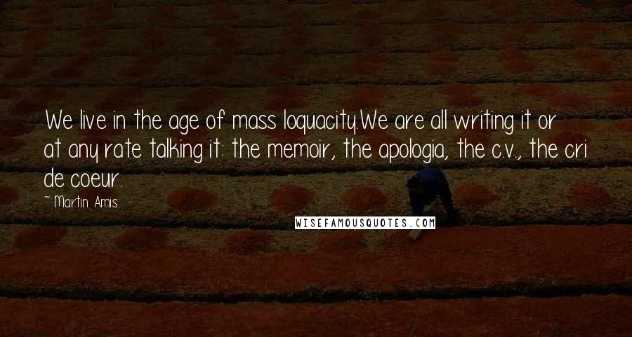 Martin Amis Quotes: We live in the age of mass loquacity.We are all writing it or at any rate talking it: the memoir, the apologia, the c.v., the cri de coeur.