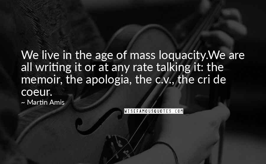 Martin Amis Quotes: We live in the age of mass loquacity.We are all writing it or at any rate talking it: the memoir, the apologia, the c.v., the cri de coeur.