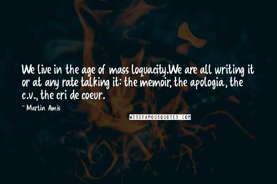 Martin Amis Quotes: We live in the age of mass loquacity.We are all writing it or at any rate talking it: the memoir, the apologia, the c.v., the cri de coeur.