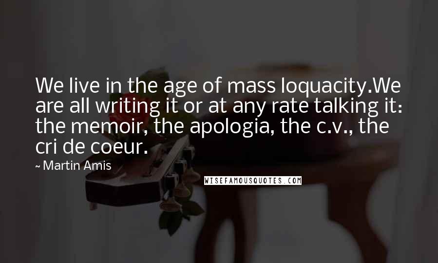 Martin Amis Quotes: We live in the age of mass loquacity.We are all writing it or at any rate talking it: the memoir, the apologia, the c.v., the cri de coeur.