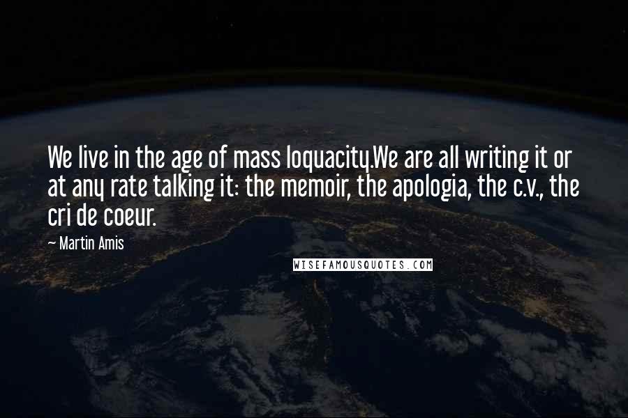 Martin Amis Quotes: We live in the age of mass loquacity.We are all writing it or at any rate talking it: the memoir, the apologia, the c.v., the cri de coeur.