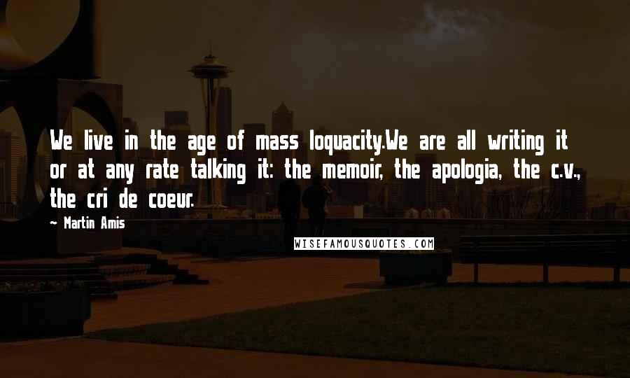 Martin Amis Quotes: We live in the age of mass loquacity.We are all writing it or at any rate talking it: the memoir, the apologia, the c.v., the cri de coeur.