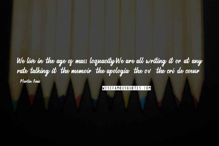 Martin Amis Quotes: We live in the age of mass loquacity.We are all writing it or at any rate talking it: the memoir, the apologia, the c.v., the cri de coeur.