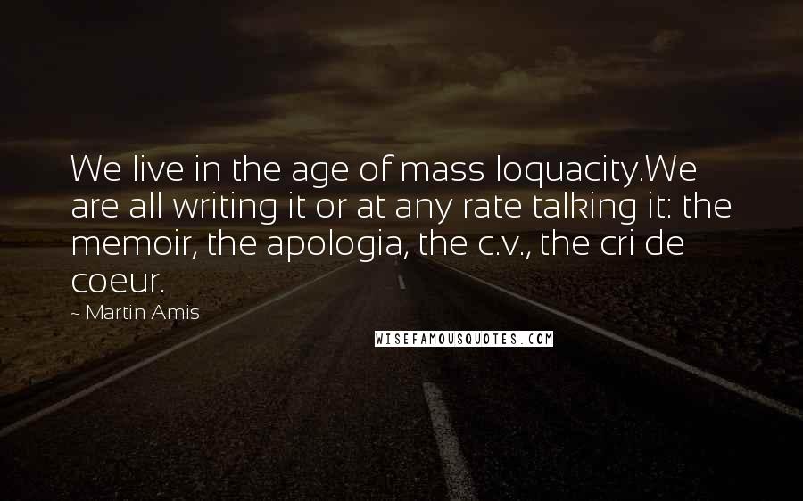 Martin Amis Quotes: We live in the age of mass loquacity.We are all writing it or at any rate talking it: the memoir, the apologia, the c.v., the cri de coeur.