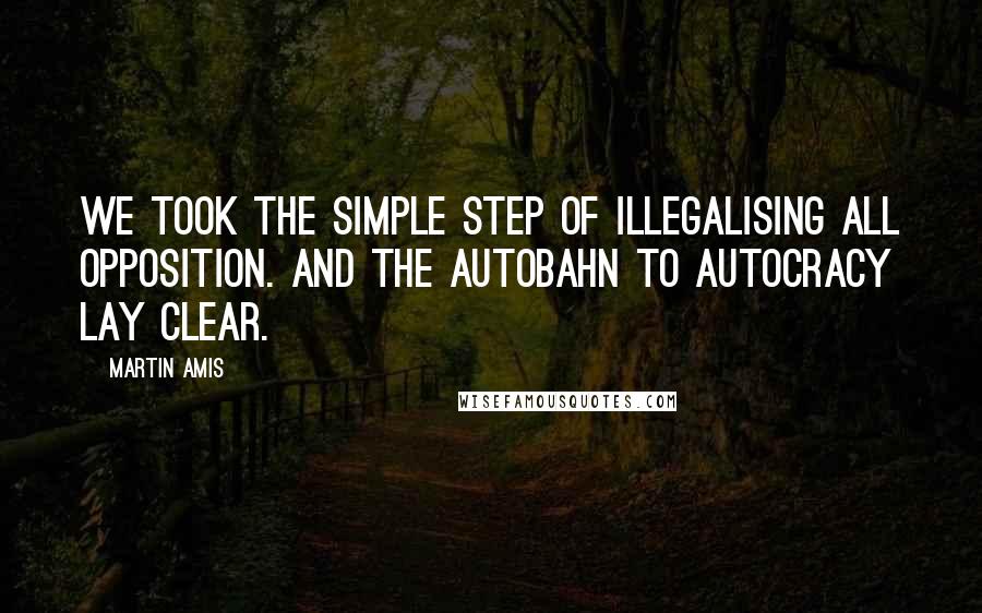 Martin Amis Quotes: We took the simple step of illegalising all opposition. And the autobahn to autocracy lay clear.