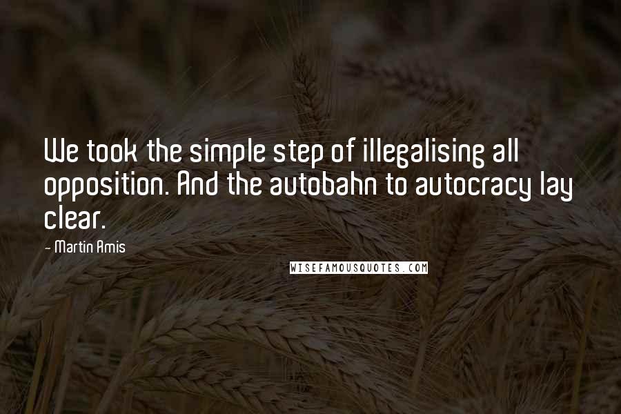 Martin Amis Quotes: We took the simple step of illegalising all opposition. And the autobahn to autocracy lay clear.