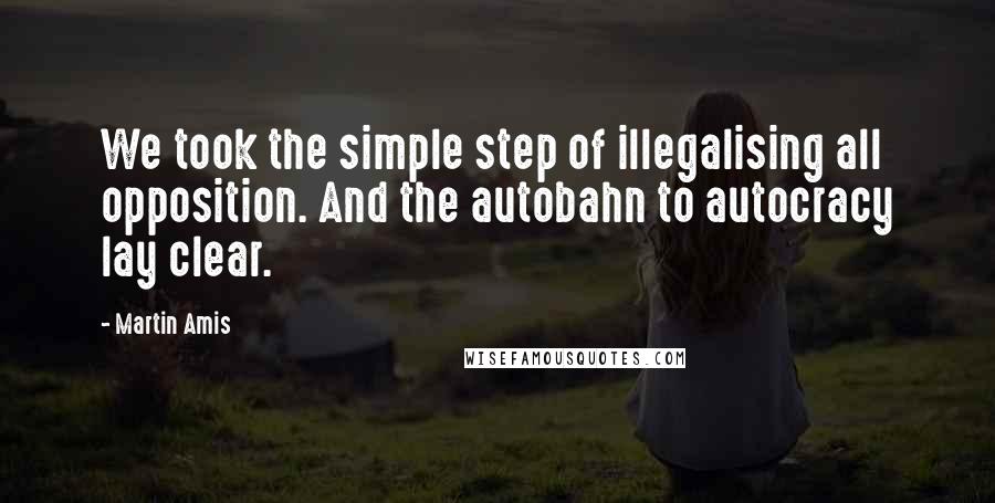 Martin Amis Quotes: We took the simple step of illegalising all opposition. And the autobahn to autocracy lay clear.