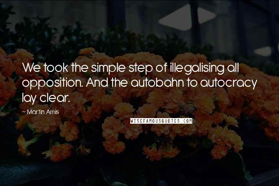 Martin Amis Quotes: We took the simple step of illegalising all opposition. And the autobahn to autocracy lay clear.