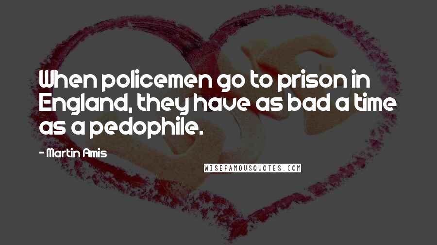 Martin Amis Quotes: When policemen go to prison in England, they have as bad a time as a pedophile.