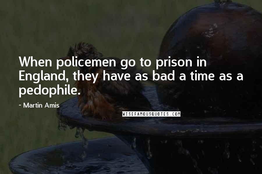 Martin Amis Quotes: When policemen go to prison in England, they have as bad a time as a pedophile.