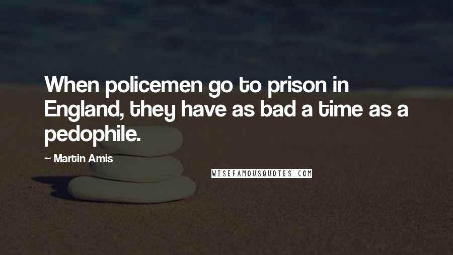 Martin Amis Quotes: When policemen go to prison in England, they have as bad a time as a pedophile.