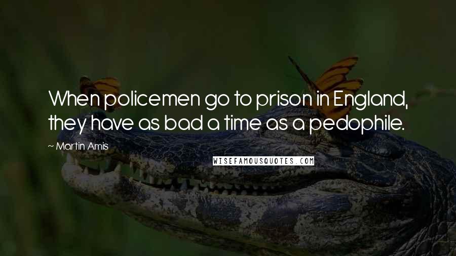 Martin Amis Quotes: When policemen go to prison in England, they have as bad a time as a pedophile.