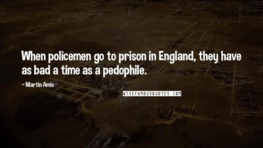 Martin Amis Quotes: When policemen go to prison in England, they have as bad a time as a pedophile.