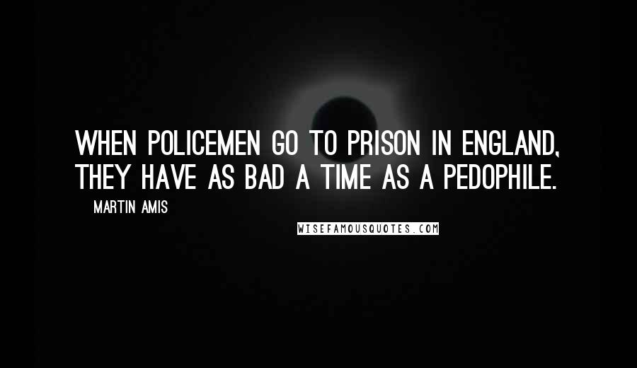 Martin Amis Quotes: When policemen go to prison in England, they have as bad a time as a pedophile.