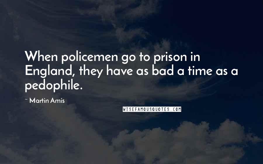 Martin Amis Quotes: When policemen go to prison in England, they have as bad a time as a pedophile.