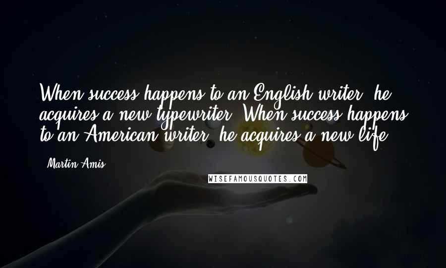 Martin Amis Quotes: When success happens to an English writer, he acquires a new typewriter. When success happens to an American writer, he acquires a new life.