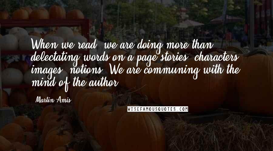 Martin Amis Quotes: When we read, we are doing more than delectating words on a page stories, characters, images, notions. We are communing with the mind of the author.