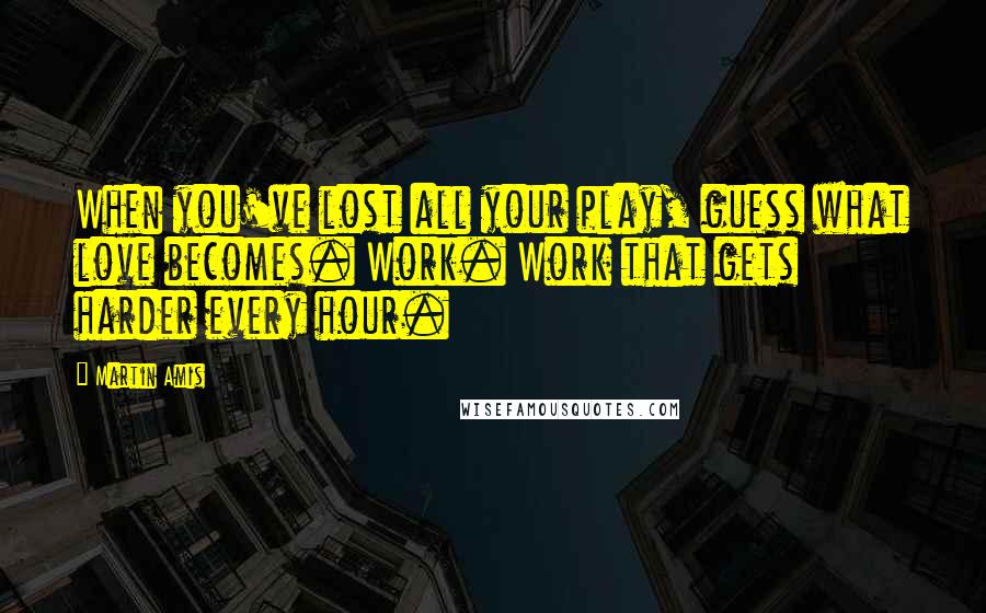 Martin Amis Quotes: When you've lost all your play, guess what love becomes. Work. Work that gets harder every hour.