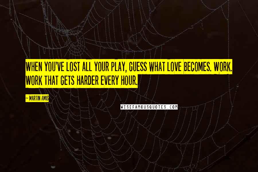 Martin Amis Quotes: When you've lost all your play, guess what love becomes. Work. Work that gets harder every hour.