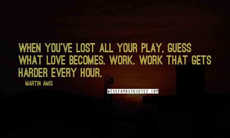 Martin Amis Quotes: When you've lost all your play, guess what love becomes. Work. Work that gets harder every hour.