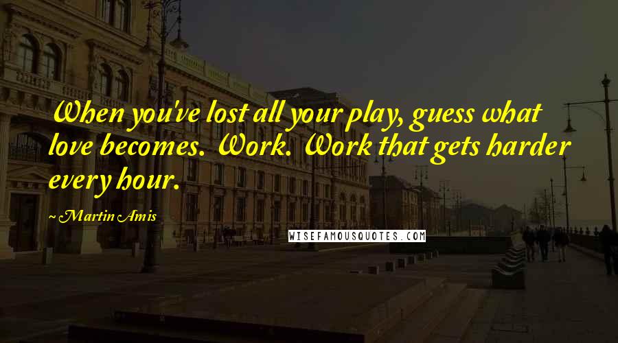 Martin Amis Quotes: When you've lost all your play, guess what love becomes. Work. Work that gets harder every hour.