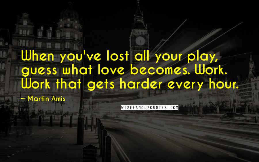 Martin Amis Quotes: When you've lost all your play, guess what love becomes. Work. Work that gets harder every hour.