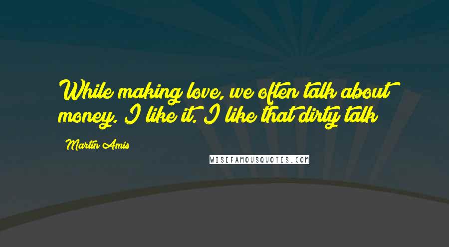 Martin Amis Quotes: While making love, we often talk about money. I like it. I like that dirty talk