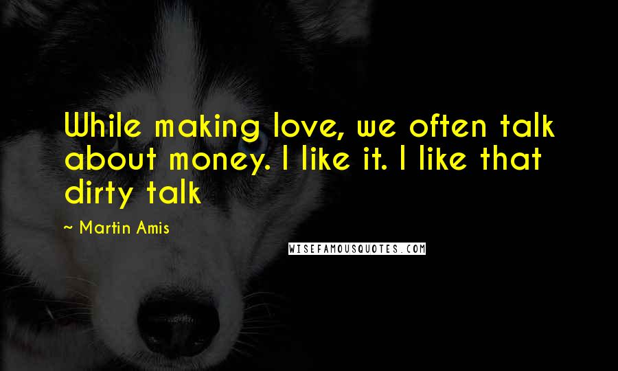 Martin Amis Quotes: While making love, we often talk about money. I like it. I like that dirty talk