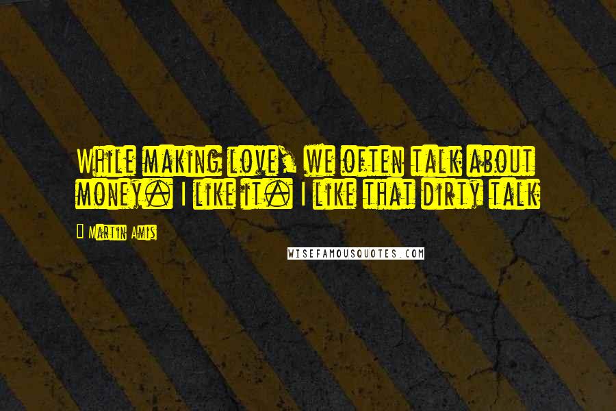 Martin Amis Quotes: While making love, we often talk about money. I like it. I like that dirty talk