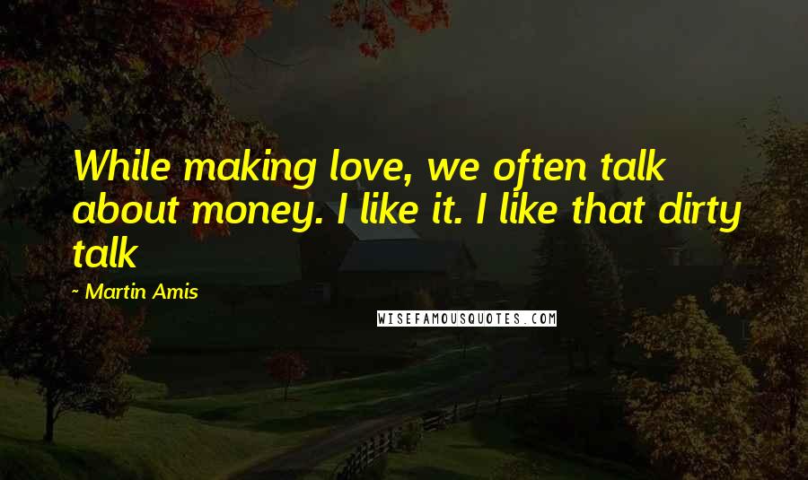 Martin Amis Quotes: While making love, we often talk about money. I like it. I like that dirty talk