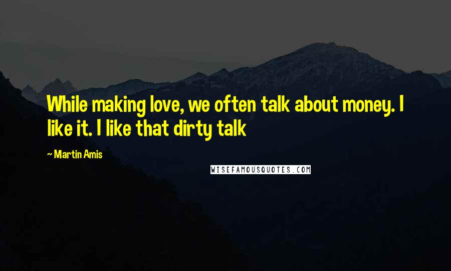 Martin Amis Quotes: While making love, we often talk about money. I like it. I like that dirty talk
