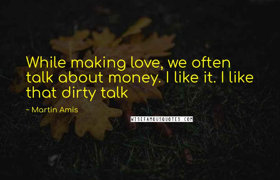 Martin Amis Quotes: While making love, we often talk about money. I like it. I like that dirty talk