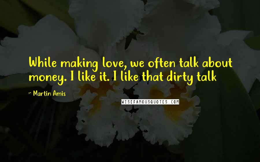 Martin Amis Quotes: While making love, we often talk about money. I like it. I like that dirty talk