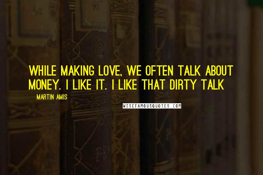 Martin Amis Quotes: While making love, we often talk about money. I like it. I like that dirty talk