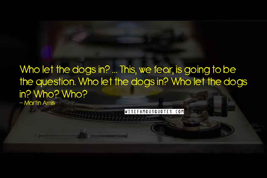 Martin Amis Quotes: Who let the dogs in? ... This, we fear, is going to be the question. Who let the dogs in? Who let the dogs in? Who? Who?