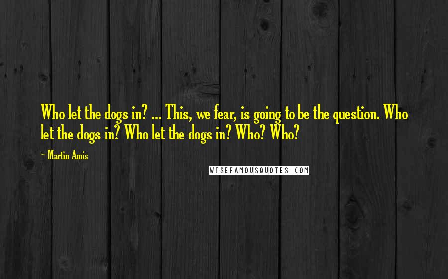 Martin Amis Quotes: Who let the dogs in? ... This, we fear, is going to be the question. Who let the dogs in? Who let the dogs in? Who? Who?