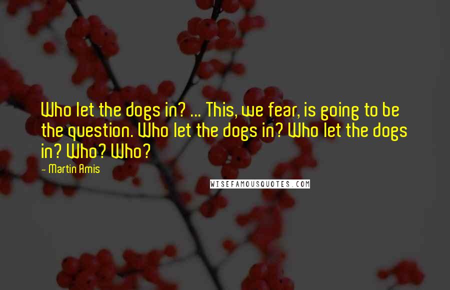 Martin Amis Quotes: Who let the dogs in? ... This, we fear, is going to be the question. Who let the dogs in? Who let the dogs in? Who? Who?