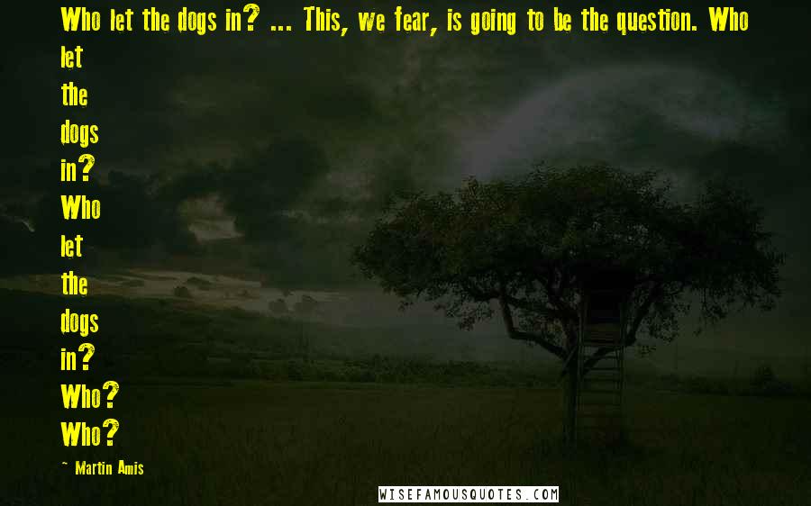 Martin Amis Quotes: Who let the dogs in? ... This, we fear, is going to be the question. Who let the dogs in? Who let the dogs in? Who? Who?