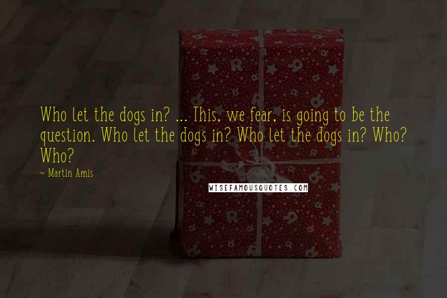 Martin Amis Quotes: Who let the dogs in? ... This, we fear, is going to be the question. Who let the dogs in? Who let the dogs in? Who? Who?