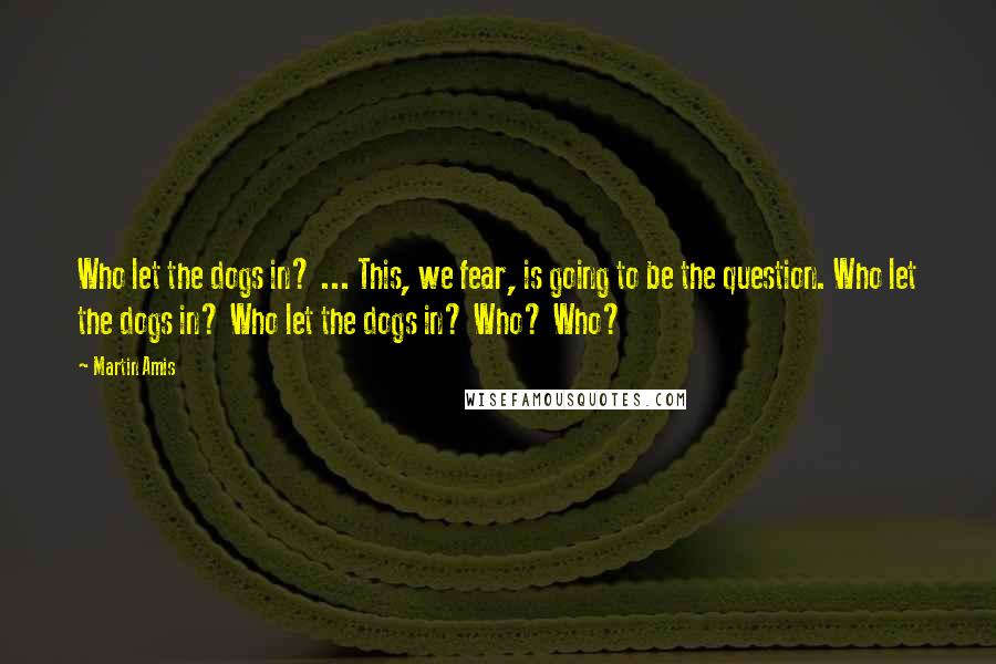 Martin Amis Quotes: Who let the dogs in? ... This, we fear, is going to be the question. Who let the dogs in? Who let the dogs in? Who? Who?