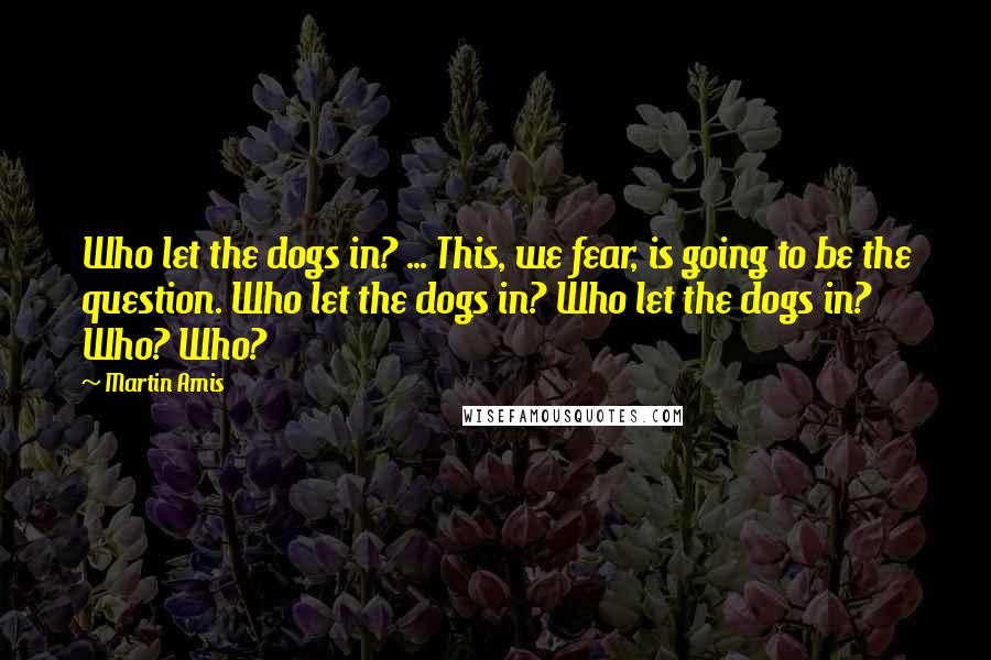 Martin Amis Quotes: Who let the dogs in? ... This, we fear, is going to be the question. Who let the dogs in? Who let the dogs in? Who? Who?